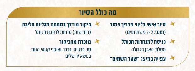 מה כולל הסיור • סיור אישי בליווי מדריך צמוד (מוגבל ל-3 משתתפים) • כניסה למנהרות הכותל – מסלול האבן הגדולה • צפייה במיצג “שער השמים” • ביקור מודרך במתחם תגליות הליבה (החדשות) מתחת לרחבת הכותל •מזכרת מהביקור: סט כרטיסי ברכה ואוסף קטעי הגות בנושא ירושלים